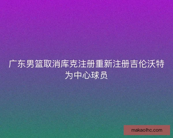 广东男篮取消库克注册重新注册吉伦沃特为中心球员 广东男篮取消库克注册重新注册吉伦沃特为中心球员
