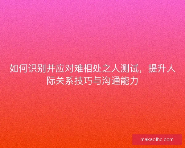 如何识别并应对难相处之人测试，提升人际关系技巧与沟通能力