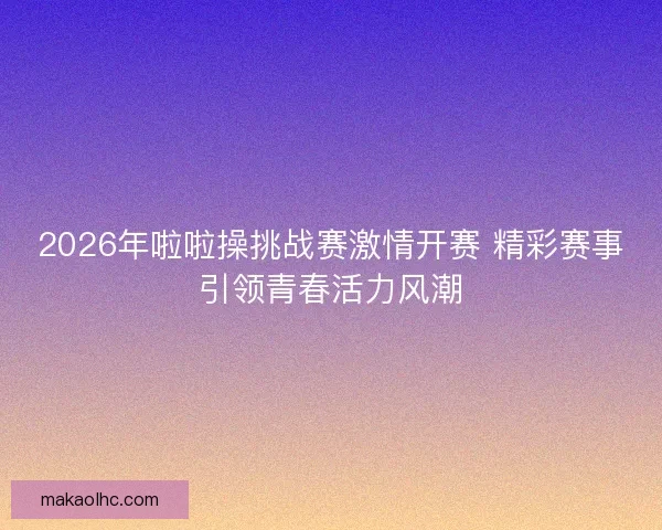 2026年啦啦操挑战赛激情开赛 精彩赛事引领青春活力风潮