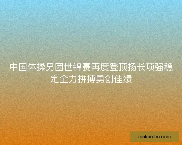 中国体操男团世锦赛再度登顶扬长项强稳定全力拼搏勇创佳绩
