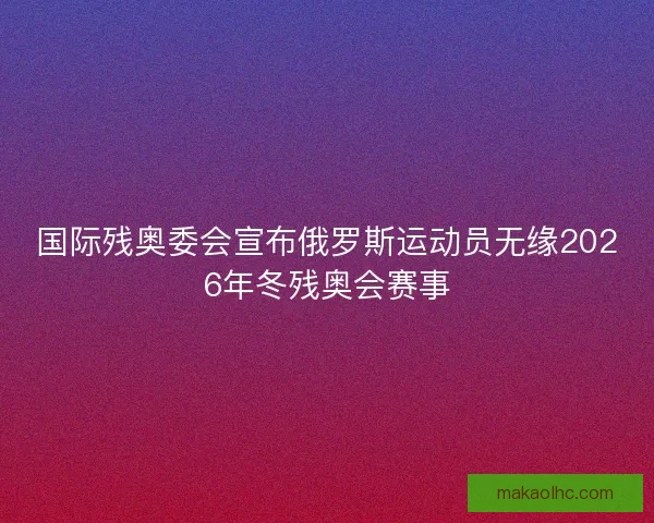 国际残奥委会宣布俄罗斯运动员无缘2026年冬残奥会赛事