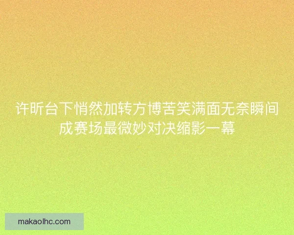 许昕台下悄然加转方博苦笑满面无奈瞬间成赛场最微妙对决缩影一幕