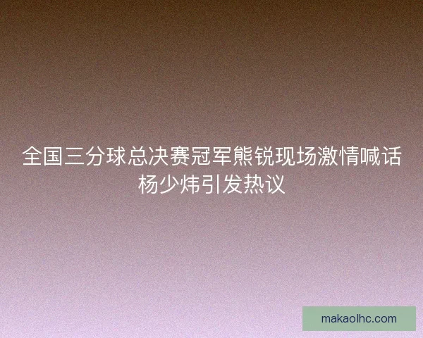 全国三分球总决赛冠军熊锐现场激情喊话杨少炜引发热议
