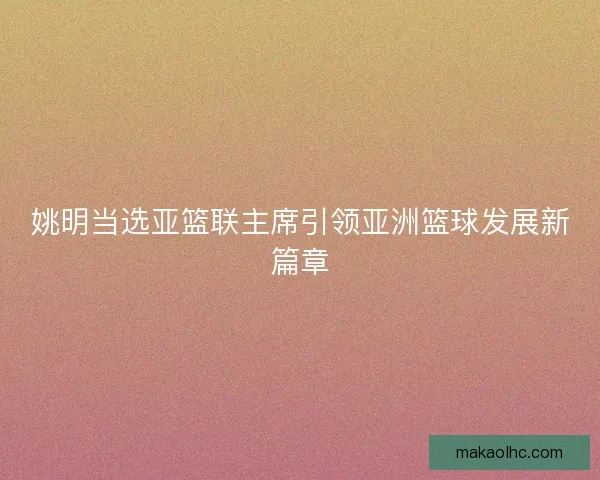 姚明当选亚篮联主席引领亚洲篮球发展新篇章