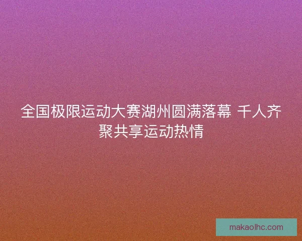全国极限运动大赛湖州圆满落幕 千人齐聚共享运动热情 全国极限运动大赛湖州圆满落幕 千人齐聚共享运动热情