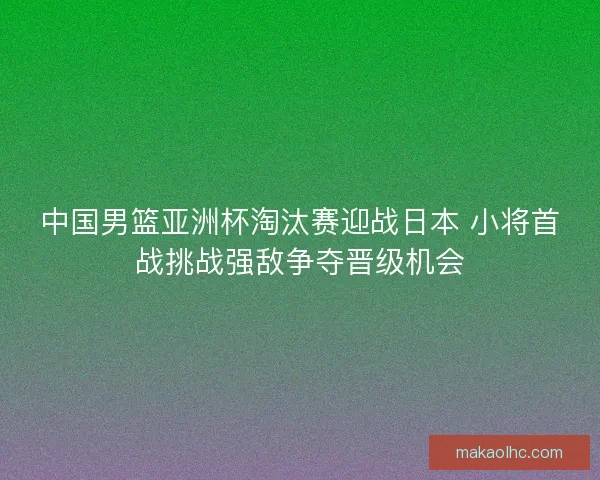 中国男篮亚洲杯淘汰赛迎战日本 小将首战挑战强敌争夺晋级机会 中国男篮亚洲杯淘汰赛迎战日本 小将首战挑战强敌争夺晋级机会