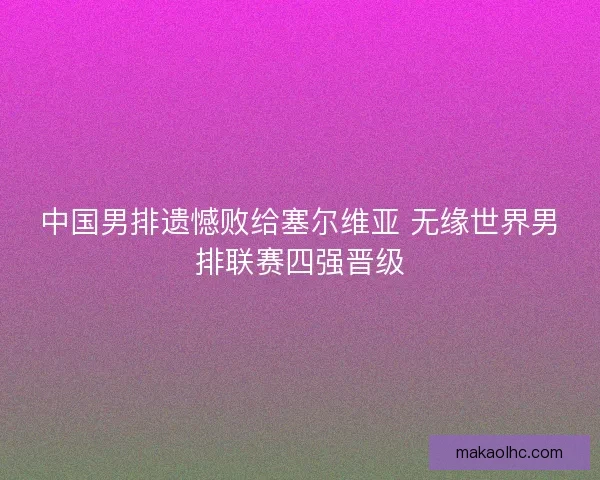中国男排遗憾败给塞尔维亚 无缘世界男排联赛四强晋级 中国男排遗憾败给塞尔维亚 无缘世界男排联赛四强晋级