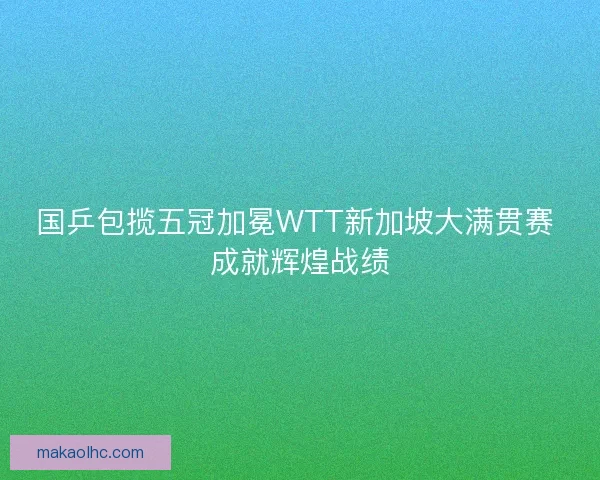 国乒包揽五冠加冕WTT新加坡大满贯赛 成就辉煌战绩 国乒包揽五冠加冕WTT新加坡大满贯赛 成就辉煌战绩