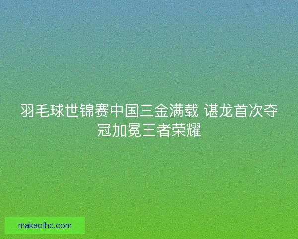 羽毛球世锦赛中国三金满载 谌龙首次夺冠加冕王者荣耀 羽毛球世锦赛中国三金满载 谌龙首次夺冠加冕王者荣耀